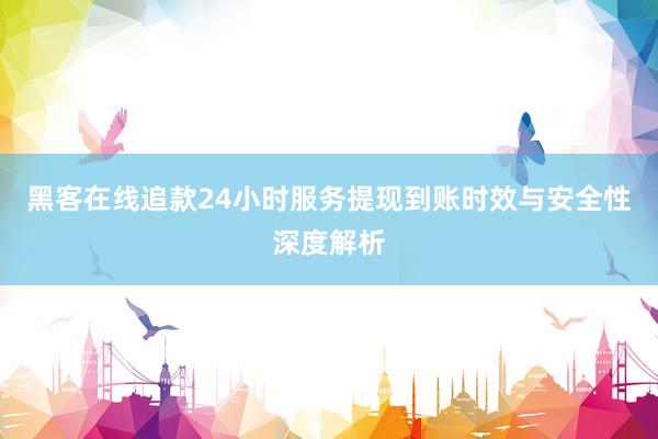 黑客在线追款24小时服务提现到账时效与安全性深度解析