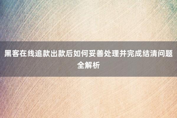 黑客在线追款出款后如何妥善处理并完成结清问题全解析