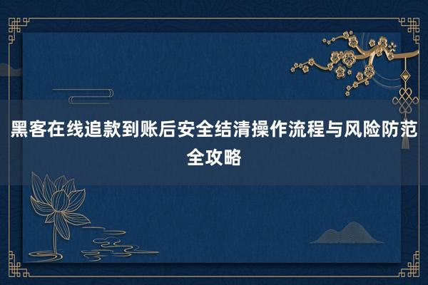 黑客在线追款到账后安全结清操作流程与风险防范全攻略