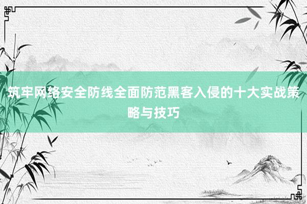 筑牢网络安全防线全面防范黑客入侵的十大实战策略与技巧