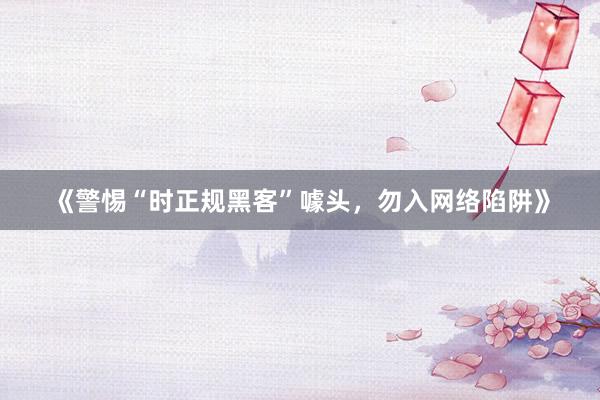 《警惕“时正规黑客”噱头，勿入网络陷阱》